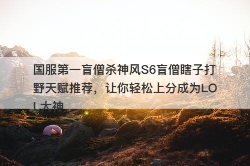 国服第一盲僧杀神风S6盲僧瞎子打野天赋推荐，让你轻松上分成为LOL大神