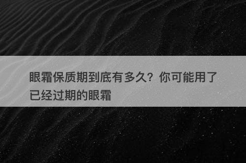 眼霜保质期到底有多久？你可能用了已经过期的眼霜