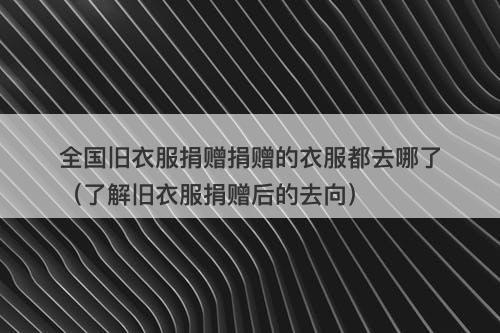 全国旧衣服捐赠捐赠的衣服都去哪了（了解旧衣服捐赠后的去向）