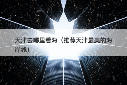 天津去哪里看海（推荐天津最美的海岸线）