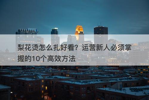 梨花烫怎么扎好看？运营新人必须掌握的10个高效方法