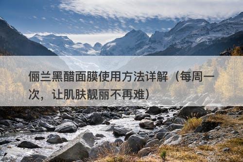 俪兰黑醋面膜使用方法详解（每周一次，让肌肤靓丽不再难）