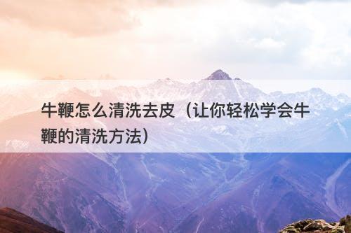 牛鞭怎么清洗去皮（让你轻松学会牛鞭的清洗方法）