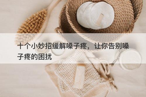 十个小妙招缓解嗓子疼，让你告别嗓子疼的困扰