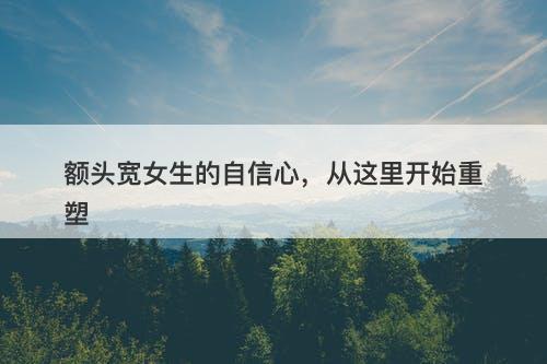 额头宽女生的自信心，从这里开始重塑