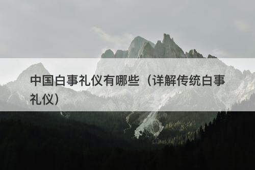 中国白事礼仪有哪些（详解传统白事礼仪）