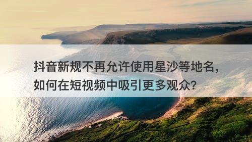 抖音新规不再允许使用星沙等地名，如何在短视频中吸引更多观众？