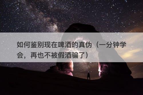 如何鉴别现在啤酒的真伪（一分钟学会，再也不被假酒骗了）