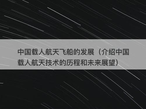 中国载人航天飞船的发展（介绍中国载人航天技术的历程和未来展望）