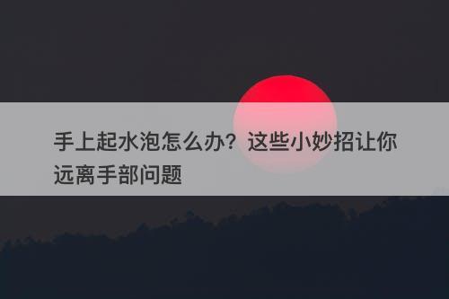 手上起水泡怎么办？这些小妙招让你远离手部问题