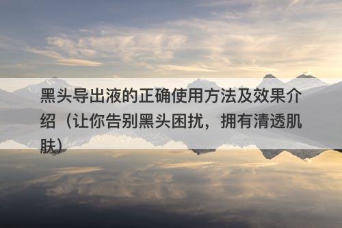 黑头导出液的正确使用方法及效果介绍（让你告别黑头困扰，拥有清透肌肤）