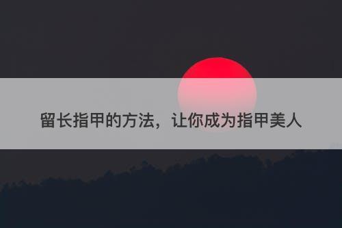 留长指甲的方法，让你成为指甲美人
