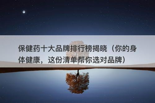 保健药十大品牌排行榜揭晓（你的身体健康，这份清单帮你选对品牌）