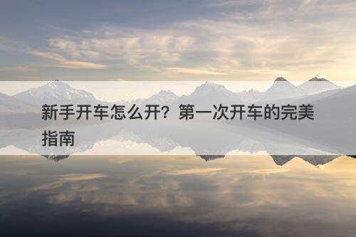 新手开车怎么开？第一次开车的完美指南
