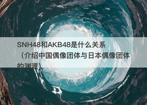 SNH48和AKB48是什么关系（介绍中国偶像团体与日本偶像团体的渊源）