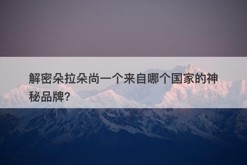 解密朵拉朵尚一个来自哪个国家的神秘品牌？