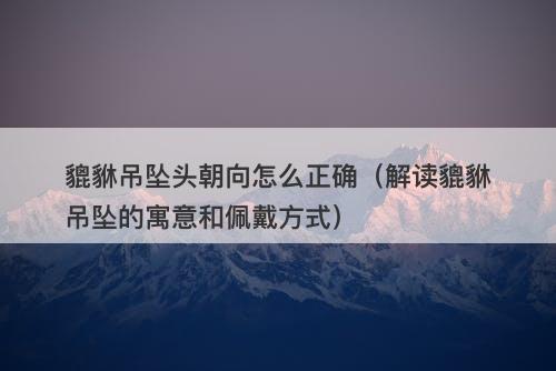 貔貅吊坠头朝向怎么正确（解读貔貅吊坠的寓意和佩戴方式）