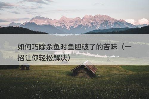 如何巧除杀鱼时鱼胆破了的苦味（一招让你轻松解决）