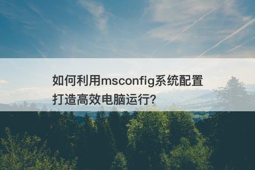 如何利用msconfig系统配置打造高效电脑运行？