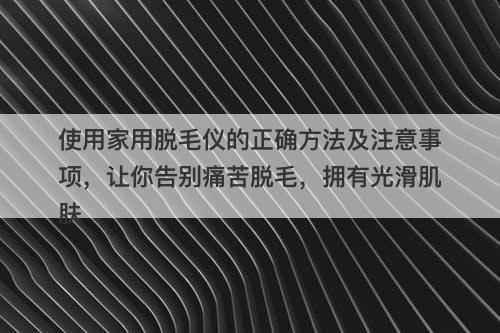使用家用脱毛仪的正确方法及注意事项，让你告别痛苦脱毛，拥有光滑肌肤