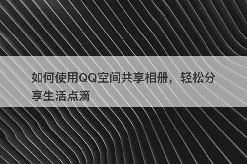 如何使用QQ空间共享相册，轻松分享生活点滴