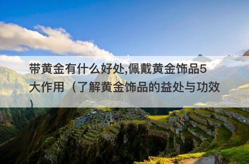 带黄金有什么好处,佩戴黄金饰品5大作用（了解黄金饰品的益处与功效）