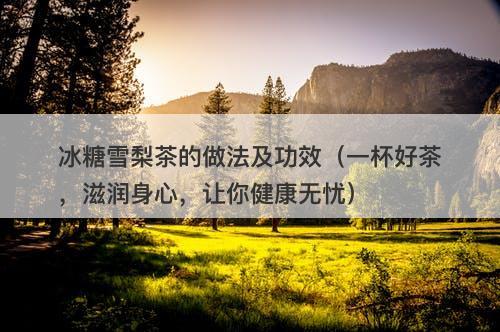 冰糖雪梨茶的做法及功效（一杯好茶，滋润身心，让你健康无忧）