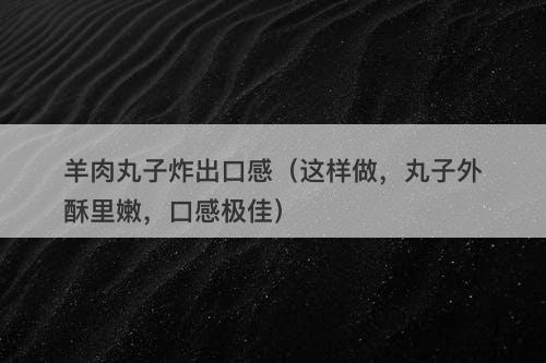 羊肉丸子炸出口感（这样做，丸子外酥里嫩，口感极佳）