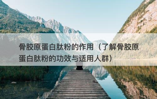 骨胶原蛋白肽粉的作用（了解骨胶原蛋白肽粉的功效与适用人群）