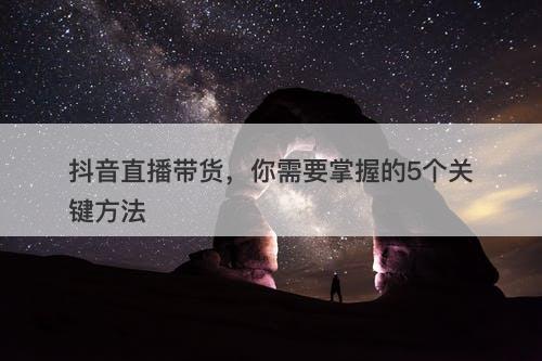 抖音直播带货，你需要掌握的5个关键方法