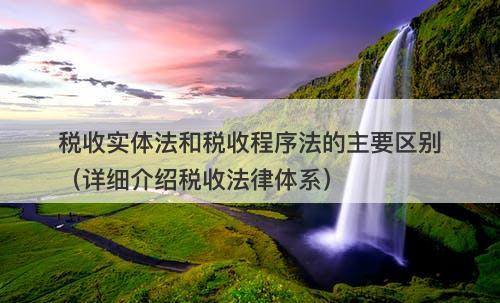 税收实体法和税收程序法的主要区别（详细介绍税收法律体系）