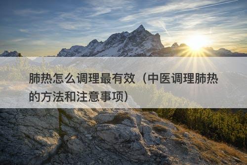 肺热怎么调理最有效（中医调理肺热的方法和注意事项）