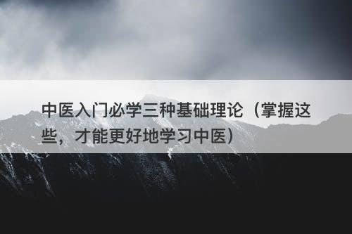 中医入门必学三种基础理论（掌握这些，才能更好地学习中医）