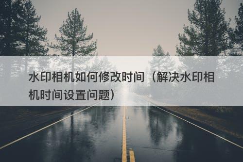 水印相机如何修改时间（解决水印相机时间设置问题）
