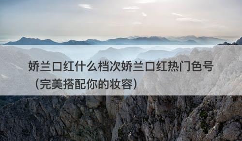 娇兰口红什么档次娇兰口红热门色号（完美搭配你的妆容）