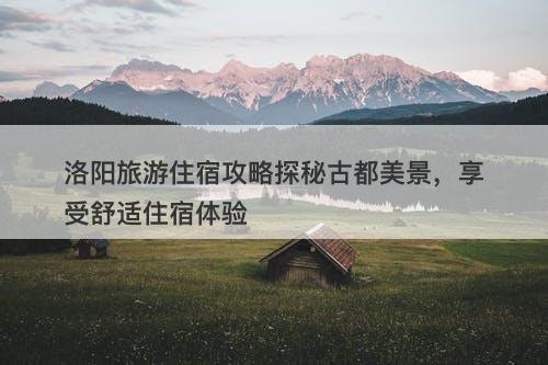 洛阳旅游住宿攻略探秘古都美景，享受舒适住宿体验