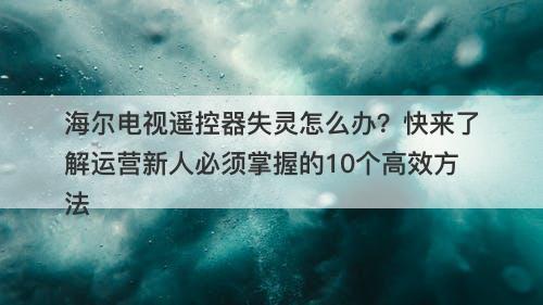海尔电视遥控器失灵怎么办？快来了解运营新人必须掌握的10个高效方法