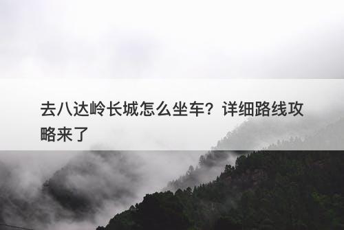 去八达岭长城怎么坐车？详细路线攻略来了