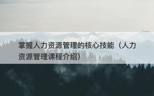 掌握人力资源管理的核心技能（人力资源管理课程介绍）