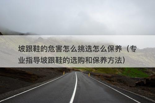 坡跟鞋的危害怎么挑选怎么保养（专业指导坡跟鞋的选购和保养方法）