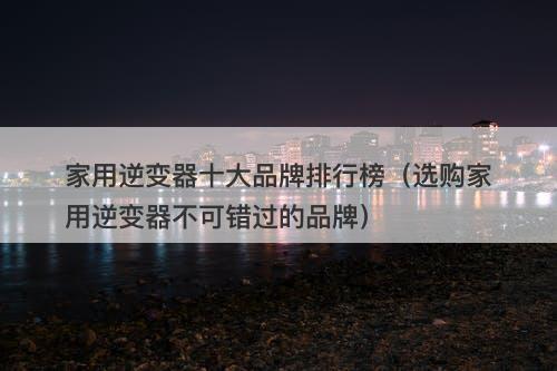 家用逆变器十大品牌排行榜(选购家用逆变器不可错过的品牌)
