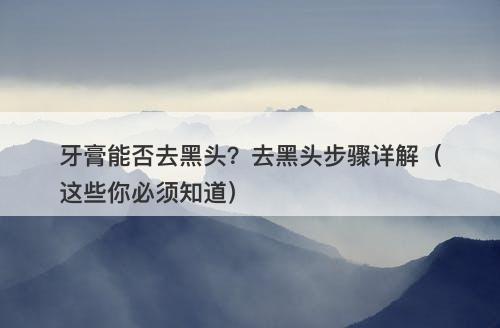 牙膏能否去黑头?去黑头步骤详解(这些你必须知道)