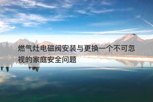 燃气灶电磁阀安装与更换一个不可忽视的家庭安全问题