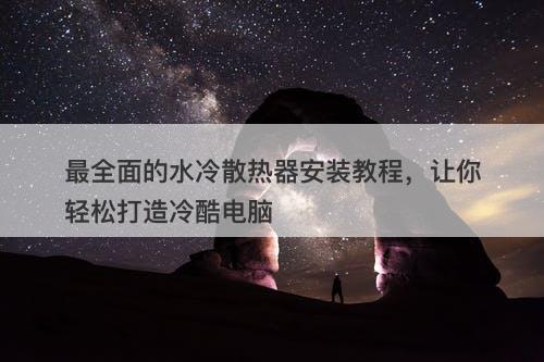 最全面的水冷散热器安装教程,让你轻松打造冷酷电脑