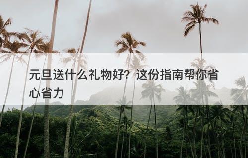 元旦送什么礼物好？这份指南帮你省心省力