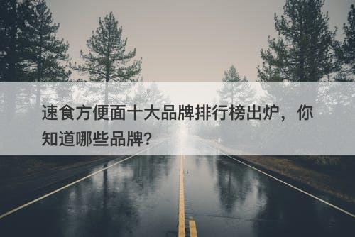 速食方便面十大品牌排行榜出炉，你知道哪些品牌？