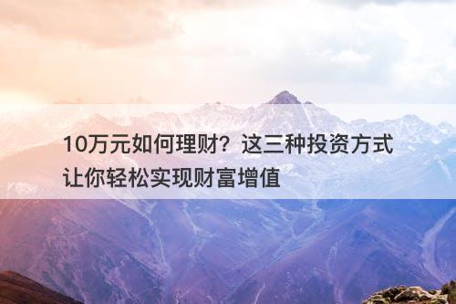10万元如何理财？这三种投资方式让你轻松实现财富增值