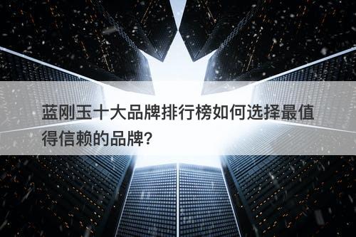 蓝刚玉十大品牌排行榜如何选择最值得信赖的品牌?