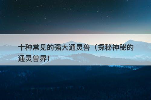 十种常见的强大通灵兽（探秘神秘的通灵兽界）