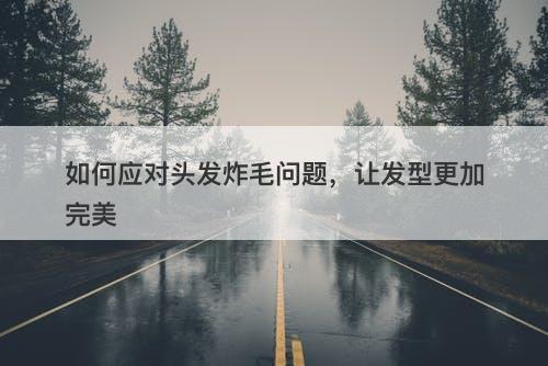 如何应对头发炸毛问题，让发型更加完美